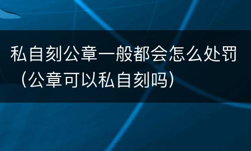私自刻公章一般都会怎么处罚（公章可以私自刻吗）