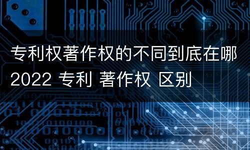 专利权著作权的不同到底在哪2022 专利 著作权 区别
