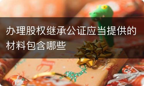 办理股权继承公证应当提供的材料包含哪些