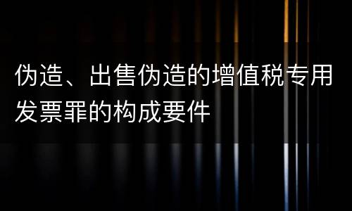 伪造、出售伪造的增值税专用发票罪的构成要件