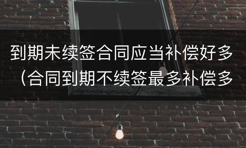 到期未续签合同应当补偿好多（合同到期不续签最多补偿多少）