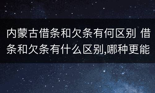 内蒙古借条和欠条有何区别 借条和欠条有什么区别,哪种更能有效保护债权人?