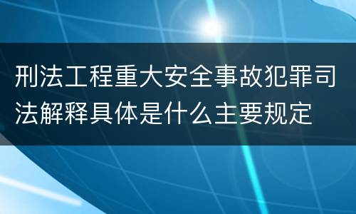 刑法工程重大安全事故犯罪司法解释具体是什么主要规定