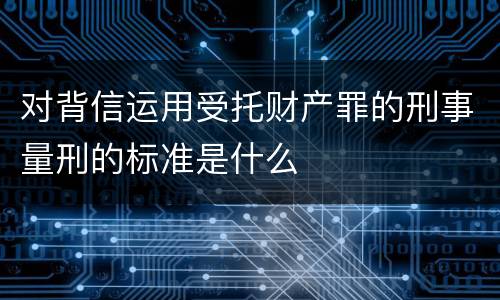 对背信运用受托财产罪的刑事量刑的标准是什么