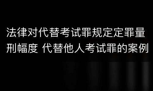 法律对代替考试罪规定定罪量刑幅度 代替他人考试罪的案例分析