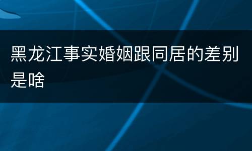 黑龙江事实婚姻跟同居的差别是啥