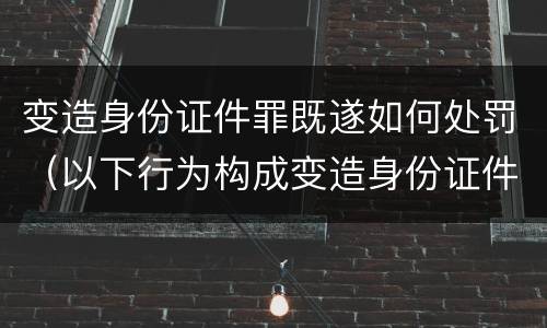 变造身份证件罪既遂如何处罚（以下行为构成变造身份证件罪的是）