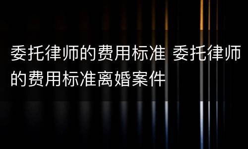 委托律师的费用标准 委托律师的费用标准离婚案件