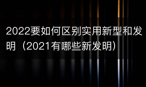 2022要如何区别实用新型和发明（2021有哪些新发明）