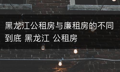黑龙江公租房与廉租房的不同到底 黑龙江 公租房