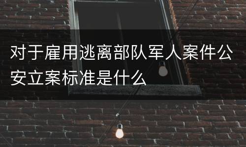 对于雇用逃离部队军人案件公安立案标准是什么
