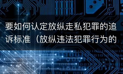 要如何认定放纵走私犯罪的追诉标准（放纵违法犯罪行为的罪名）