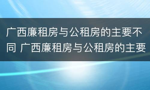 广西廉租房与公租房的主要不同 广西廉租房与公租房的主要不同点