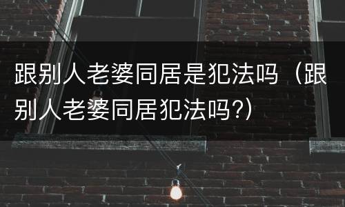 跟别人老婆同居是犯法吗（跟别人老婆同居犯法吗?）