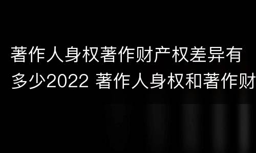 著作人身权著作财产权差异有多少2022 著作人身权和著作财产权的保护期限