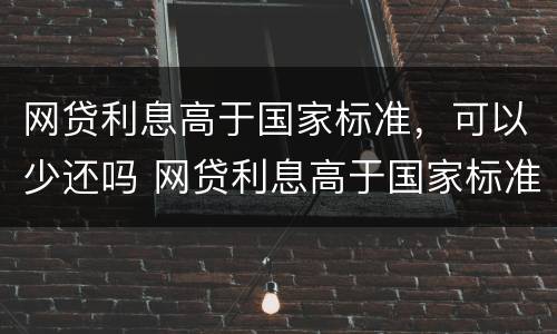 网贷利息高于国家标准，可以少还吗 网贷利息高于国家标准,可以少还吗怎么办
