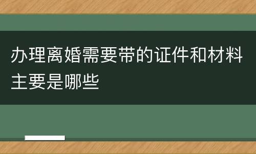 办理离婚需要带的证件和材料主要是哪些