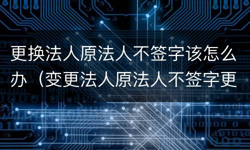 更换法人原法人不签字该怎么办（变更法人原法人不签字更换合法吗）