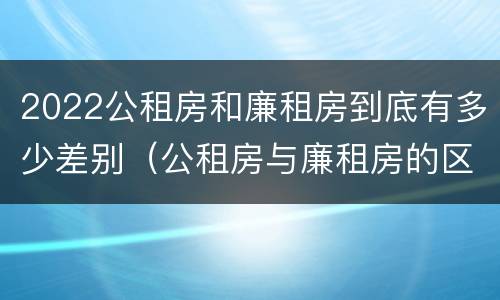 2022公租房和廉租房到底有多少差别（公租房与廉租房的区别都在此,别再搞错了!）