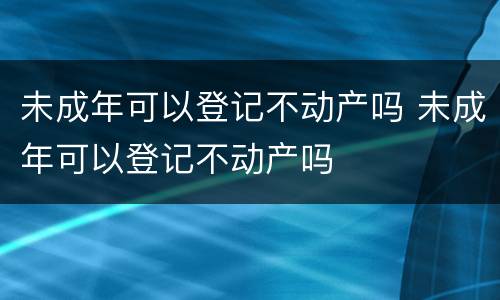 未成年可以登记不动产吗 未成年可以登记不动产吗