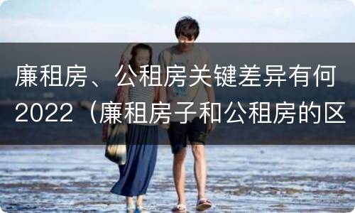 廉租房、公租房关键差异有何2022（廉租房子和公租房的区别）