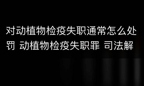对动植物检疫失职通常怎么处罚 动植物检疫失职罪 司法解释