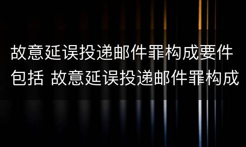 故意延误投递邮件罪构成要件包括 故意延误投递邮件罪构成要件包括