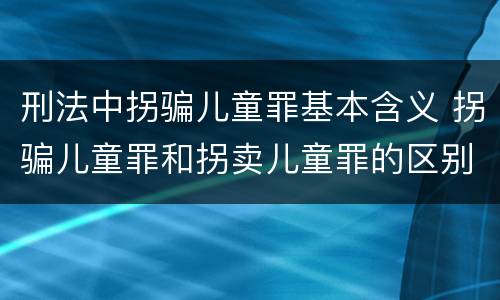刑法中拐骗儿童罪基本含义 拐骗儿童罪和拐卖儿童罪的区别