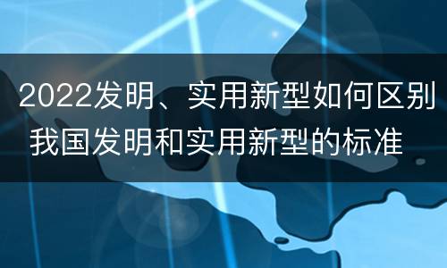 2022发明、实用新型如何区别 我国发明和实用新型的标准