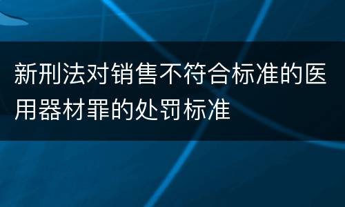 新刑法对销售不符合标准的医用器材罪的处罚标准