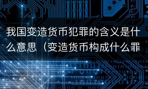 我国变造货币犯罪的含义是什么意思（变造货币构成什么罪）