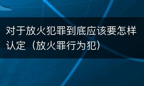 对于放火犯罪到底应该要怎样认定（放火罪行为犯）