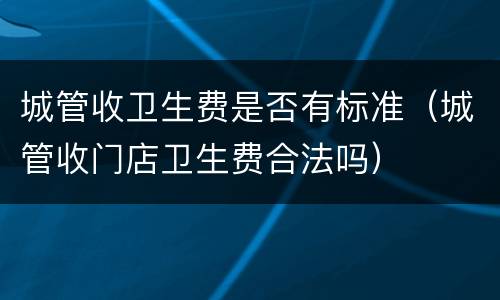 城管收卫生费是否有标准（城管收门店卫生费合法吗）