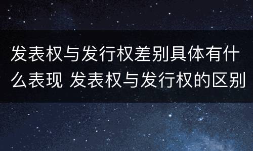 发表权与发行权差别具体有什么表现 发表权与发行权的区别