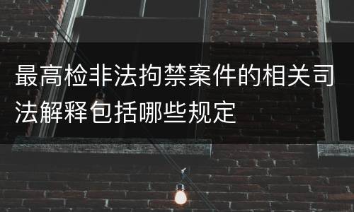 最高检非法拘禁案件的相关司法解释包括哪些规定