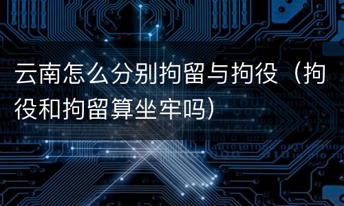 云南怎么分别拘留与拘役（拘役和拘留算坐牢吗）