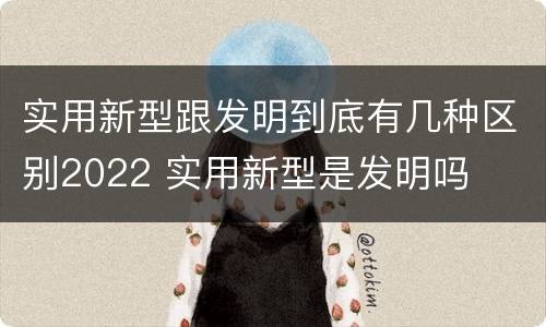 实用新型跟发明到底有几种区别2022 实用新型是发明吗