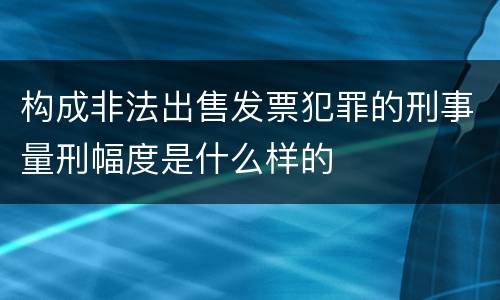 构成非法出售发票犯罪的刑事量刑幅度是什么样的