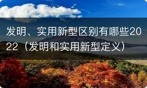发明、实用新型区别有哪些2022（发明和实用新型定义）