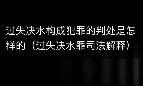 过失决水构成犯罪的判处是怎样的（过失决水罪司法解释）