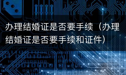 办理结婚证是否要手续（办理结婚证是否要手续和证件）