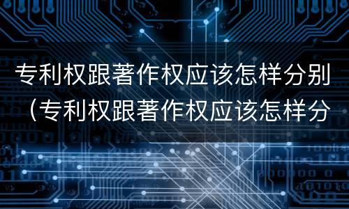 专利权跟著作权应该怎样分别（专利权跟著作权应该怎样分别呢）