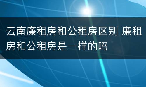 云南廉租房和公租房区别 廉租房和公租房是一样的吗