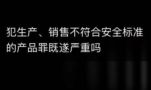 犯生产、销售不符合安全标准的产品罪既遂严重吗