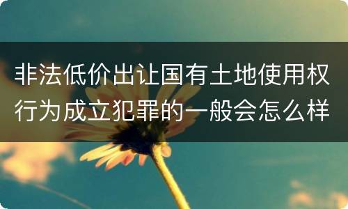 非法低价出让国有土地使用权行为成立犯罪的一般会怎么样判处