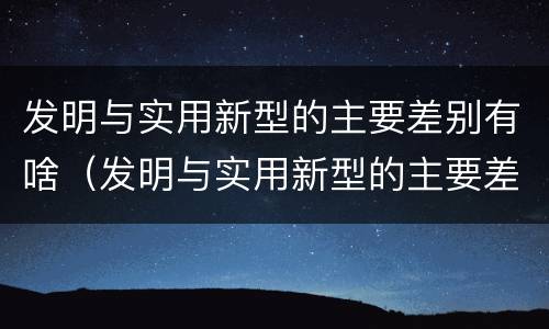 发明与实用新型的主要差别有啥（发明与实用新型的主要差别有啥区别）