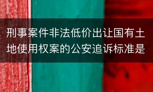 刑事案件非法低价出让国有土地使用权案的公安追诉标准是怎样的