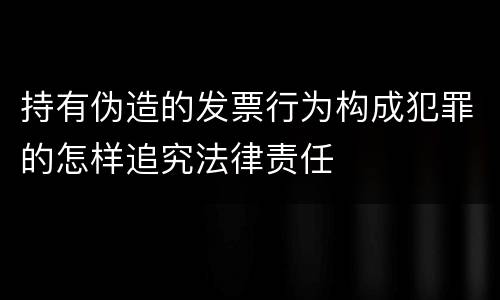持有伪造的发票行为构成犯罪的怎样追究法律责任