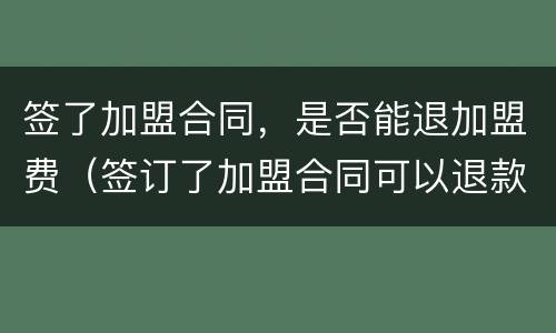 签了加盟合同，是否能退加盟费（签订了加盟合同可以退款吗）