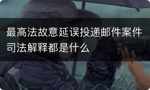 最高法故意延误投递邮件案件司法解释都是什么
